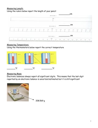 7
Measuring Length:
Using the rulers below report the length of your pencil
_________cm
_________ cm
_________ cm
Measuring Temperature:
Using the thermometers below report the correct temperature
_______o
C _______o
C _________o
C
Measuring Mass:
Electronic balances always report all significant digits. This means that the last digit
reported by an electronic balance is uncertain/estimated but it is still significant
208.569 g
 