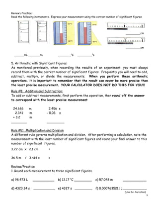 8
Review Practice:
Read the following instruments. Express your measurement using the correct number of significant figures
_________cm
_________cm
______mL _______mL ________o
C _________o
C
5. Arithmetic with Significant Figures
As mentioned previously, when recording the results of an experiment, you must always
record them with the correct number of significant figures. Frequently you will need to add,
subtract, multiply, or divide the measurements. When you perform these arithmetic
operations, it is important to remember that the result can never be more precise than
the least precise measurement. YOUR CALCULATOR DOES NOT DO THIS FOR YOU!!!
Rule #1: Addition and Subtraction:
To add or subtract measurements, first perform the operation, then round off the answer
to correspond with the least precise measurement
24.686 m 2.456 s
2.341 m - 0.03 s
+ 3.2 m
________ _________
Rule #2: Multiplication and Division
A different rule governs multiplication and division. After performing a calculation, note the
measurement with the least number of significant figures and round your final answer to this
number of significant figures.
3.22 cm x 2.1 cm =
36.5 m / 3.414 s =
Review/Practice
1. Round each measurement to three significant figures.
a) 98.473 L ___________ b) 12.17 o
C _________ c) 57.048 m ____________
d) 4323.34 s ___________ e) 4327 s _________ f) 0.0007635211 L ____________
(Use Sci. Notation)
 