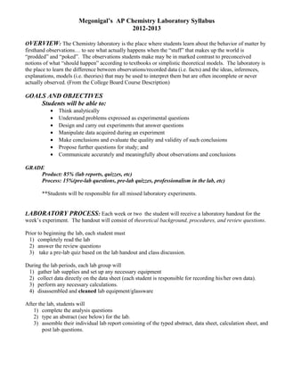 Megonigal’s AP Chemistry Laboratory Syllabus
                                        2012-2013

OVERVIEW: The Chemistry laboratory is the place where students learn about the behavior of matter by
firsthand observations… to see what actually happens when the “stuff” that makes up the world is
“prodded” and “poked”. The observations students make may be in marked contrast to preconceived
notions of what “should happen” according to textbooks or simplistic theoretical models. The laboratory is
the place to learn the difference between observations/recorded data (i.e. facts) and the ideas, inferences,
explanations, models (i.e. theories) that may be used to interpret them but are often incomplete or never
actually observed. (From the College Board Course Description)

GOALS AND OBJECTIVES
       Students will be able to:
           •   Think analytically
           •   Understand problems expressed as experimental questions
           •   Design and carry out experiments that answer questions
           •   Manipulate data acquired during an experiment
           •   Make conclusions and evaluate the quality and validity of such conclusions
           •   Propose further questions for study; and
           •   Communicate accurately and meaningfully about observations and conclusions

GRADE
    Product: 85% (lab reports, quizzes, etc)
    Process: 15%(pre-lab questions, pre-lab quizzes, professionalism in the lab, etc)

       **Students will be responsible for all missed laboratory experiments.


LABORATORY PROCESS: Each week or two the student will receive a laboratory handout for the
week’s experiment. The handout will consist of theoretical background, procedures, and review questions.

Prior to beginning the lab, each student must
  1) completely read the lab
  2) answer the review questions
  3) take a pre-lab quiz based on the lab handout and class discussion.

During the lab periods, each lab group will
 1) gather lab supplies and set up any necessary equipment
 2) collect data directly on the data sheet (each student is responsible for recording his/her own data).
 3) perform any necessary calculations.
 4) disassembled and cleaned lab equipment/glassware

After the lab, students will
   1) complete the analysis questions
   2) type an abstract (see below) for the lab.
   3) assemble their individual lab report consisting of the typed abstract, data sheet, calculation sheet, and
        post lab questions.
 