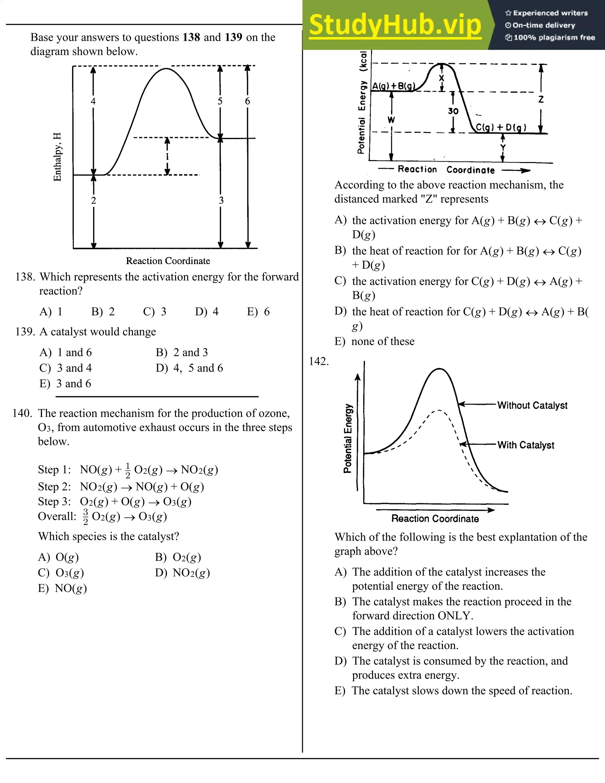 Base your answers to questions 138 and 139 on the
diagram shown below.
A) 1 B) 2 C) 3 D) 4 E) 6
138. Which represents the activation energy for the forward
reaction?
A) 1 and 6 B) 2 and 3
C) 3 and 4 D) 4, 5 and 6
E) 3 and 6
139. A catalyst would change
140. The reaction mechanism for the production of ozone,
O3, from automotive exhaust occurs in the three steps
below.
Step 1: NO(g) + O2(g) ® NO2(g)
Step 2: NO2(g) ® NO(g) + O(g)
Step 3: O2(g) + O(g) ® O3(g)
Overall: O2(g) ® O3(g)
A) O(g) B) O2(g)
C) O3(g) D) NO2(g)
E) NO(g)
Which species is the catalyst?
141.
A) the activation energy for A(g) + B(g) « C(g) +
D(g)
B) the heat of reaction for for A(g) + B(g) « C(g)
+ D(g)
C) the activation energy for C(g) + D(g) « A(g) +
B(g)
D) the heat of reaction for C(g) + D(g) « A(g) + B(
g)
E) none of these
According to the above reaction mechanism, the
distanced marked "Z" represents
142.
A) The addition of the catalyst increases the
potential energy of the reaction.
B) The catalyst makes the reaction proceed in the
forward direction ONLY.
C) The addition of a catalyst lowers the activation
energy of the reaction.
D) The catalyst is consumed by the reaction, and
produces extra energy.
E) The catalyst slows down the speed of reaction.
Which of the following is the best explantation of the
graph above?
 
