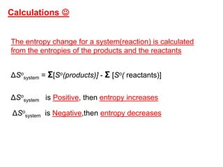 The entropy change for a system(reaction) is calculated
from the entropies of the products and the reactants
ΔSo
system = Σ[So(products)] - Σ [So( reactants)]
ΔSo
system is Positive, then entropy increases
ΔSo
system is Negative,then entropy decreases
Calculations 
 