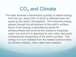 CO2 and Climate
The earth receives a tremendous quantity of radiant energy
from the sun, about 30% of which is reflected back into
space by the earth’s atmosphere. The remaining energy
passes through the atmosphere to the earth’s surface.
Some of this energy is absorbed by plants for
photosynthesis and some by the oceans to evaporate
water, but most of it is absorbed by soil, rocks, and water,
increasing the temperature of the earth’s surface. This
energy is in turn radiated from the heated surface mainly
as infrared radiation, often called heat radiation.
 