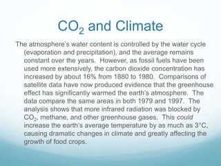CO2 and Climate
The atmosphere’s water content is controlled by the water cycle
(evaporation and precipitation), and the average remains
constant over the years. However, as fossil fuels have been
used more extensively, the carbon dioxide concentration has
increased by about 16% from 1880 to 1980. Comparisons of
satellite data have now produced evidence that the greenhouse
effect has significantly warmed the earth’s atmosphere. The
data compare the same areas in both 1979 and 1997. The
analysis shows that more infrared radiation was blocked by
CO2, methane, and other greenhouse gases. This could
increase the earth’s average temperature by as much as 3°C,
causing dramatic changes in climate and greatly affecting the
growth of food crops.
 