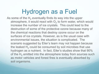 Hydrogen as a Fuel
As some of the H2 eventually finds its way into the upper
atmosphere, it would react with O2 to form water, which would
increase the number of ice crystals. This could lead to the
destruction of some of the protective ozone because many of
the chemical reactions that destroy ozone occur on the
surfaces of ice crystals. However, as is the usual case with
environmental issues, the situation is complicated. The
scenario suggested by Eiler’s team may not happen because
the leaked H2 could be consumed by soil microbes that use
hydrogen as a nutrient. In fact, Eiler’s studies show that 90%
of the H2 emitted into the atmosphere today from sources such
as motor vehicles and forest fires is eventually absorbed by
soil organisms.
 