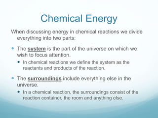 Chemical Energy
When discussing energy in chemical reactions we divide
everything into two parts:
 The system is the part of the universe on which we
wish to focus attention.
 In chemical reactions we define the system as the
reactants and products of the reaction.
 The surroundings include everything else in the
universe.
 In a chemical reaction, the surroundings consist of the
reaction container, the room and anything else.
 