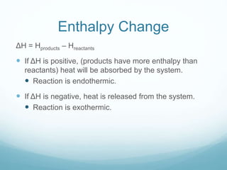 Enthalpy Change
ΔH = Hproducts – Hreactants
 If ΔH is positive, (products have more enthalpy than
reactants) heat will be absorbed by the system.
 Reaction is endothermic.
 If ΔH is negative, heat is released from the system.
 Reaction is exothermic.
 