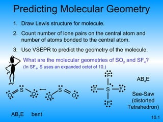 Predicting Molecular Geometry Draw Lewis structure for molecule. Count number of lone pairs on the central atom and number of atoms bonded to the central atom. Use VSEPR to predict the geometry of the molecule. AB 2 E bent AB 4 E See-Saw (distorted Tetrahedron) 10.1 What are the molecular geometries of SO 2  and SF 4 ? (In SF 4 , S uses an expanded octet of 10.) S F F F F S O O S O O 