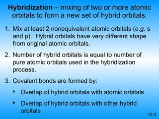 Hybridization  – mixing of two or more atomic orbitals to form a new set of hybrid orbitals. Mix at least 2 nonequivalent atomic orbitals ( e.g.  s and p).  Hybrid orbitals have very different shape from original atomic orbitals. Number of hybrid orbitals is equal to number of pure atomic orbitals used in the hybridization process.   Covalent bonds are formed by: Overlap of hybrid orbitals with atomic orbitals Overlap of hybrid orbitals with other hybrid orbitals 10.4 