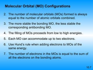 The number of molecular orbitals (MOs) formed is always equal to the number of atomic orbitals combined. The more stable the bonding MO, the less stable the corresponding antibonding MO. The filling of MOs proceeds from low to high energies. Each MO can accommodate up to two electrons. Use Hund’s rule when adding electrons to MOs of the same energy. The number of electrons in the MOs is equal to the sum of all the electrons on the bonding atoms. 10.7 Molecular Orbital (MO) Configurations 