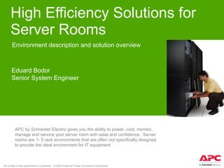 High Efficiency Solutions for Server Rooms Environment description and solution overview Eduard Bodor Senior System Engineer APC by Schneider Electric gives you the ability to power, cool, monitor, manage and service your server room with ease and confidence.  Server rooms are 1- 5 rack environments that are often not specifically designed to provide the ideal environment for IT equipment. 