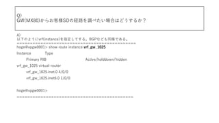 Q)
GW(MX80)餪͘SOνU·{٤ϤϤɤ뤫
A)
¤Τ褦vrf(instance)ָƤ롣BGPʤɤͬǤ롣
=============================================
hoge@vpgw0001> show route instance vrf_gw_1025
Instance Type
Primary RIB Active/holddown/hidden
vrf_gw_1025 virtual-router
vrf_gw_1025.inet.0 4/0/0
vrf_gw_1025.inet6.0 1/0/0
hoge@vpgw0001>
============================================
 