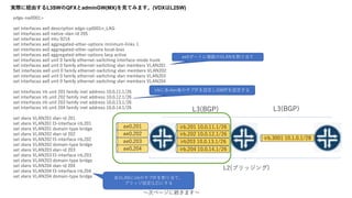 gH˽UɤL3SWQFXadminGW(MX)ҊƤߤޤ(VDXL2SW)
edge-sw0001>
set interfaces ae0 description edge-cp0001n_LAG
set interfaces ae0 native-vlan-id 205
set interfaces ae0 mtu 9216
set interfaces ae0 aggregated-ether-options minimum-links 1
set interfaces ae0 aggregated-ether-options local-bias
set interfaces ae0 aggregated-ether-options lacp active
set interfaces ae0 unit 0 family ethernet-switching interface-mode trunk
set interfaces ae0 unit 0 family ethernet-switching vlan members VLAN201
Set interfaces ae0 unit 0 family ethernet-switching vlan members VLAN202
set interfaces ae0 unit 0 family ethernet-switching vlan members VLAN203
set interfaces ae0 unit 0 family ethernet-switching vlan members VLAN204
set interfaces irb unit 201 family inet address 10.0.11.1/26
set interfaces irb unit 202 family inet address 10.0.12.1/26
set interfaces irb unit 203 family inet address 10.0.13.1/26
set interfaces irb unit 204 family inet address 10.0.14.1/26
set vlans VLAN201 vlan-id 201
set vlans VLAN201 l3-interface irb.201
set vlans VLAN201 domain-type bridge
set vlans VLAN202 vlan-id 202
set vlans VLAN202 l3-interface irb.202
set vlans VLAN202 domain-type bridge
set vlans VLAN203 vlan-id 203
set vlans VLAN203 l3-interface irb.203
set vlans VLAN203 domain-type bridge
set vlans VLAN204 vlan-id 204
set vlans VLAN204 l3-interface irb.204
set vlans VLAN204 domain-type bridge
?Υک`˾Aޤ?
L2(֥å)
ae0ݩ`Ȥ}VLAN굱
irb˸vlanΥIFOGWIPO
VLANirbΥIF굱ơ
֥åO(L2)ˤ
ae0.201
ae0.202
ae0.203
ae0.204
irb.201 10.0.11.1/26
irb.202 10.0.12.1/26
irb203 10.0.13.1/26
irb.204 10.0.14.1/26
L3(BGP) L3(BGP)
irb.3001 10.1.0.1/28
 