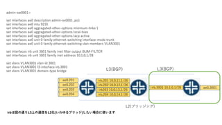 admin-sw0001>
set interfaces ae0 description admin-sv0001_po1
set interfaces ae0 mtu 9216
set interfaces ae0 aggregated-ether-options minimum-links 1
set interfaces ae0 aggregated-ether-options local-bias
set interfaces ae0 aggregated-ether-options lacp active
set interfaces ae0 unit 0 family ethernet-switching interface-mode trunk
set interfaces ae0 unit 0 family ethernet-switching vlan members VLAN3001
set interfaces irb unit 3001 family inet filter output BUM-FILTER
set interfaces irb unit 3001 family inet address 10.1.0.1/28
set vlans VLAN3001 vlan-id 3001
set vlans VLAN3001 l3-interface irb.3001
set vlans VLAN3001 domain-type bridge
irbχͨL3ϤͨŤL2(֥å)Ϥʹޤ
L2(֥å)
ae0.201
ae0.202
ae0.203
ae0.204
irb.201 10.0.11.1/26
irb.202 10.0.12.1/26
irb203 10.0.13.1/26
irb.204 10.0.14.1/26
L3(BGP) L3(BGP)
irb.3001 10.1.0.1/28 ae0.3001
 