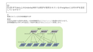 BGP
Q)
CLOS IP FabricϤUnderlayNWǤBGPʹ?Ƥ뤬neighborˤϺΤIPO
Ƥޤ
A)
YƤ댝NWCIFIP
h)
UnderlayNWǤBGPʹ?ƸNWCͬʿ˥եåǯEͨԤ֤ޤ
NWCͬʿIFIPOBGP_뤳ȤˤäƌgFޤ
Spine(S)Spine(D)Spine(C)
LF(C) LF(D)LF(C) LF(D) LF(S)LF(S)
10.4.2.5/30
10.4.2.6/30
10.4.3.5/30 10.4.4.5/30
10.4.3.6/30 10.4.4.6/30
 