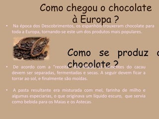 Como chegou o chocolate à Europa ? Na época dos Descobrimentos, os espanhóis trouxeram chocolate para toda a Europa, tornando-se este um dos produtos mais populares. Como se produz o chocolate ?De acordo com a “receita” dos Maias, as sementes do cacau devem ser separadas, fermentadas e secas. A seguir devem ficar a torrar ao sol, e finalmente são moídas.