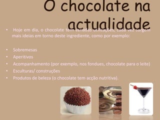 O chocolate na actualidade Hoje em dia, o chocolate tem variadas utilizações, cada vez surgem mais ideias em torno deste ingrediente, como por exemplo:SobremesasAperitivosAcompanhamento (por exemplo, nos fondues, chocolate para o leite)Esculturas/ construçõesProdutos de beleza (o chocolate tem acção nutritiva).
