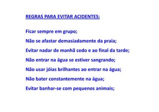 REGRAS PARA EVITAR ACIDENTES:

Ficar sempre em grupo;
Não se afastar demasiadamente da praia;
Evitar nadar de manhã cedo e ao final da tarde;
Não entrar na água se estiver sangrando;
Não usar jóias brilhantes ao entrar na água;
Não bater constantemente na água;
Evitar banhar-se com pequenos animais;
 