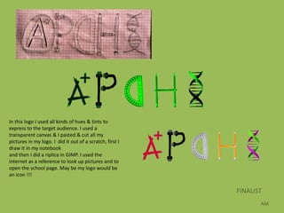 In this logo I used all kinds of hues & tints to
express to the target audience. I used a
transparent canvas & I pasted & cut all my
pictures in my logo. I did it out of a scratch, first I
draw it in my notebook
and then I did a riplica in GIMP. I used the
internet as a reference to look up pictures and to
open the school page. May be my logo would be
an icon !!!


                                                          FINALIST
                                                                 AM
 