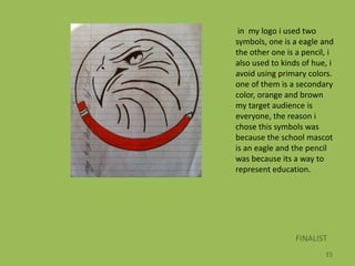 in my logo i used two
symbols, one is a eagle and
the other one is a pencil, i
also used to kinds of hue, i
avoid using primary colors.
one of them is a secondary
color, orange and brown
my target audience is
everyone, the reason i
chose this symbols was
because the school mascot
is an eagle and the pencil
was because its a way to
represent education.




                 FINALIST
                         ES
 