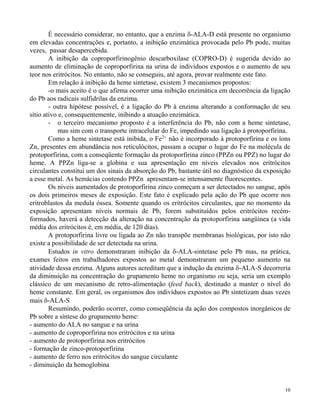 É necessário considerar, no entanto, que a enzima -ALA-D está presente no organismo 
em elevadas concentrações e, portanto, a inibição enzimática provocada pelo Pb pode, muitas 
vezes, passar desapercebida. 
A inibição da coproporfirinogênio descarboxilase (COPRO-D) é sugerida devido ao 
aumento de eliminação de coproporfirina na urina de indivíduos expostos e o aumento de seu 
teor nos eritrócitos. No entanto, não se conseguiu, até agora, provar realmente este fato. 
Em relação à inibição da heme sintetase, existem 3 mecanismos propostos: 
-o mais aceito é o que afirma ocorrer uma inibição enzimática em decorrência da ligação 
10 
do Pb aos radicais sulfidrilas da enzima. 
- outra hipótese possível, é a ligação do Pb à enzima alterando a conformação de seu 
sítio ativo e, consequentemente, inibindo a atuação enzimática. 
- o terceiro mecanismo proposto é a interferência do Pb, não com a heme sintetase, 
mas sim com o transporte intracelular do Fe, impedindo sua ligação à protoporfirina. 
Como a heme sintetase está inibida, o Fe2+ não é incorporado à protoporfirina e os íons 
Zn, presentes em abundância nos reticulócitos, passam a ocupar o lugar do Fe na molécula de 
protoporfirina, com a conseqüente formação da protoporfirina zinco (PPZn ou PPZ) no lugar do 
heme. A PPZn liga-se a globina e sua apresentação em níveis elevados nos eritrócitos 
circulantes constitui um dos sinais da absorção do Pb, bastante útil no diagnóstico da exposição 
a esse metal. As hemácias contendo PPZn apresentam-se intensamente fluorescentes. 
Os níveis aumentados de protoporfirina zinco começam a ser detectados no sangue, após 
os dois primeiros meses de exposição. Este fato é explicado pela ação do Pb que ocorre nos 
eritroblastos da medula óssea. Somente quando os eritrócitos circulantes, que no momento da 
exposição apresentam níveis normais de Pb, forem substituídos pelos eritrócitos recém-formados, 
haverá a detecção da alteração na concentração da protoporfirina sangüínea (a vida 
média dos eritrócitos é, em média, de 120 dias). 
A protoporfirina livre ou ligada ao Zn não transpõe membranas biológicas, por isto não 
existe a possibilidade de ser detectada na urina. 
Estudos in vitro demonstraram inibição da -ALA-sintetase pelo Pb mas, na prática, 
exames feitos em trabalhadores expostos ao metal demonstraram um pequeno aumento na 
atividade dessa enzima. Alguns autores acreditam que a indução da enzima -ALA-S decorreria 
da diminuição na concentração do grupamento heme no organismo ou seja, seria um exemplo 
clássico de um mecanismo de retro-alimentação (feed back), destinado a manter o nível do 
heme constante. Em geral, os organismos dos indivíduos expostos ao Pb sintetizam duas vezes 
mais -ALA-S 
Resumindo, poderão ocorrer, como conseqüência da ação dos compostos inorgânicos de 
Pb sobre a síntese do grupamento heme: 
- aumento do ALA no sangue e na urina 
- aumento de coproporfirina nos eritrócitos e na urina 
- aumento de protoporfirina nos eritrócitos 
- formação de zinco-protoporfirina 
- aumento de ferro nos eritrócitos do sangue circulante 
- diminuição da hemoglobina 
 