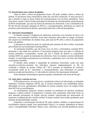 11 
5.2. Interferência com a síntese da globina 
Além de inibir a síntese do grupamento heme o Pb pode, também, alterar a síntese da 
globina. O mecanismo dessa interferência ainda não está bem esclarecido. O mais provável é 
que o chumbo se ligue ao ânion fosfato das nucleoproteínas e/ou em bases pirimídicas. Tanto 
essas bases, quanto o ânion fosfato participam da formação de nucleoproteínas, particularmente 
do RNA transportador, que atua da síntese de proteínas nos ribossomas. Com a interferência do 
Pb não haveria formação adequada do RNA-t e, consequentemente, deficiência na síntese de 
proteínas, particularmente da globina, agravando ainda mais a falta de hemoglobina. 
5.3. Alterações hematológicas 
O chumbo aumenta a freqüência de siderócitos (eritrócitos com inclusões de ferro) e de 
eritrócitos com pontuações basófilas. Essas duas alterações observadas no sangue circulante, 
têm origem nos eritroblastos da medula óssea, pela ação do Pb sobre a síntese do grupamento 
heme e da globina. 
A presença de siderócitos pode ser explicada pelo aumento do ferro celular, ocasionado 
pela inibição de sua incorporação à protoporfirina. 
As pontuações basófilas, que são locais ricos em ferro e mitocôndrias contendo RNA, 
diminuem a vida média dos eritrócitos. O mecanismo proposto para esta ação é a inibição da 
enzima pirimidina 5-nucleotidase, enzima que tem a função de destruir os nucleotídeos 
residuais (RNA-t), quando da maturação dos eritrócitos. Uma vez estando a enzima inibida pelo 
chumbo, os nucleotídeos permanecem nos eritrócitos e juntamente com o íon ferro irão formar 
as pontuações basófilas. 
O chumbo altera também a integridade da membrana eritrocitária, sendo esta ação 
exercida no eritrócito circulante. Em indivíduos expostos inadequadamente ao Pb, foi 
verificada a inibição da enzima ATPase (K+ Na+), presente na membrana do eritrócito, 
ocasionando perda de K+ intracelular e consequentemente, uma diminuição na pressão 
osmótica (estado pré-hemolítico). A vida média do eritrócito fica ligeiramente diminuída. 
Estas alterações hematológicas aparecem quando a plumbemia está acima de 80 g% 
5.4. Ação sobre o sistema nervoso 
O Pb pode provocar, em casos graves e geralmente crônicos de intoxicação, as chamadas 
Síndromes Cerebrais Orgânicas (SCO), que se iniciam lentamente com irritabilidade difusa, 
dificuldade em novos aprendizados, dificuldade de encarar situações novas. Os estágios finais 
desta SCO são as encefalopatias. 
As encefalopatias satúrnicas crônicas resultam em problemas de memória, problemas 
psíquicos e edema cerebral. O prognóstico é bastante ruim, geralmente sobrevindo morte ou 
uma alteração permanente da função nervosa cerebral, caracterizada por deterioração do 
psiquismo e epilepsia devido a atrofia cerebral. O edema cerebral é provocado, geralmente, pelo 
aumento da permeabilidade vascular. 
Exposição a concentrações elevada de Pb, pode conduzir, também, ao aparecimento de 
encefalopatia satúrnica aguda. Essa manifestação clínica é, no entanto, dependente de fatores 
como a susceptibilidade individual. Muitas vezes, indivíduos com elevada plumbemia (acima 
 