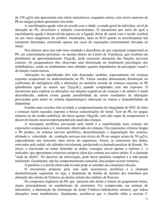 de 150 g%) não apresentam este efeito neurotóxico, enquanto outros, com níveis menores de 
Pb no sangue podem apresentar esta lesão. 
A encefalopatia aguda varia de acordo com a idade, o estado geral do indivíduo, nível de 
absorção do Pb, alcoolismo e infeções concomitantes. O mecanismo por meio do qual a 
encefalopatia aguda é desenvolvida parece ser a ligação direta do metal com o tecido cerebral 
ou aos vasos sangüíneos do cérebro. Atualmente, tanto as SCO quanto as encefalopatias são 
raramente detectadas, ocorrendo apenas em casos de exposições extremamente elevadas ao 
metal. 
Nos últimos anos tem sido mais estudado a descoberta de que exposição ocupacional ao 
Pb, em concentrações próximas, ou mesmo abaixo do Limite de Tolerância, que resultam em 
plumbemia de aproximadamente 35μg/dL, pode ocasionar alterações das funções nervosas 
centrais. Os pesquisadores têm observado uma diminuição no rendimento psicológico dos 
trabalhadores, sendo os rendimentos mais afetados aqueles dependentes da percepção visual e 
da função visual-motora. 
Alterações no aprendizado têm sido detectadas também, especialmente em crianças 
expostas ocupacional ou ambientalmente ao Pb. Vários estudos demonstram diminuição no 
coeficiente de inteligência (QI) e alterações na memória recente de crianças expostas ao Pb 
(plumbemia igual ou menor que 25μg/dL), quando comparadas com não expostas. O 
mecanismo para explicar as alterações nas funções cognitivas de crianças e de adultos é ainda 
desconhecido, embora exista grande possibilidade de serem resultantes de alterações 
provocadas pelo metal no sistema dopaminérgico (alteração na síntese e disponibilidade da 
dopamina). 
Estudos mais recentes têm revelado o comprometimento da integridade do SNC de fetos 
e crianças recém nascidas expostas a baixas concentrações do metal. Teor de Pb, no sangue 
materno ou de cordão umbilical, tão baixo quanto 10μg/dL, tem sido capaz de comprometer o 
desenvolvimento neurocomportamental pós-natal das crianças. 
A neuropatia periférica provocada pelo metal é a manifestação mais comum em 
exposições ocupacionais e é, raramente, observada em crianças. Em exposições crônicas longas 
o Pb produz, no sistema nervoso periférico, desmielinização e degeneração dos axônios, 
afetando a velocidade de condução nervosa (em níveis de Pb no sangue acima de 50 g%), 
especialmente nos músculos mais ativos do organismo. Assim, os extensores dos dedos, 
enervados pelo radial, são afetados inicialmente, produzindo a chamada paralisia de Remak. No 
início, o intoxicado ao tentar distender os dedos, consegue elevar apenas o mínimo e o 
indicador, que apresentam extensores próprios além dos comuns aos outros dedos. É o chamado 
"sinal de chifre". No decorrer da intoxicação, pode haver paralisia completa e a mão pende 
totalmente. Geralmente, não há comprometimento sensorial, mas podem ocorrer tremores. 
A paralisia e a atrofia observada na mão pode se estender aos extensores dos pés. 
O mecanismo proposto para esta ação neurotóxica periférica é a chamada 
desmielinização segmentar ou seja, a destruição da bainha de mielina dos neurônios por 
alteração das células de Schawn, no núcleo celular dos nódulos de Rauvier. 
Os compostos orgânicos do Pb, que parecem não afetar a síntese do grupamento heme, 
atuam principalmente no metabolismo da serotonina. Foi comprovada, em animais de 
laboratório, a diminuição da eliminação do ácido 5-hidroxi-indolacético urinário, que indica 
alterações neste metabolismo. Atualmente, acredita-se que o chumbo iniba a enzima 5- 
12 
 