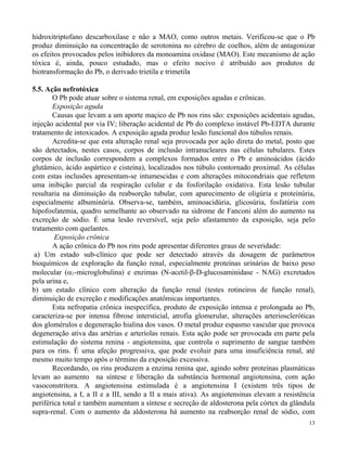 hidroxitriptofano descarboxilase e não a MAO, como outros metais. Verificou-se que o Pb 
produz diminuição na concentração de serotonina no cérebro de coelhos, além de antagonizar 
os efeitos provocados pelos inibidores da monoamina oxidase (MAO). Este mecanismo de ação 
tóxica é, ainda, pouco estudado, mas o efeito nocivo é atribuído aos produtos de 
biotransformação do Pb, o derivado trietila e trimetila 
13 
5.5. Ação nefrotóxica 
O Pb pode atuar sobre o sistema renal, em exposições agudas e crônicas. 
Exposição aguda 
Causas que levam a um aporte maçico de Pb nos rins são: exposições acidentais agudas, 
injeção acidental por via IV; liberação acidental de Pb do complexo instável Pb-EDTA durante 
tratamento de intoxicados. A exposição aguda produz lesão funcional dos túbulos renais. 
Acredita-se que esta alteração renal seja provocada por ação direta do metal, posto que 
são detectados, nestes casos, corpos de inclusão intranucleares nas células tubulares. Estes 
corpos de inclusão correspondem a complexos formados entre o Pb e aminoácidos (ácido 
glutâmico, ácido aspártico e cisteína), localizados nos túbulo contornado proximal. As células 
com estas inclusões apresentam-se intumescidas e com alterações mitocondriais que refletem 
uma inibição parcial da respiração celular e da fosforilação oxidativa. Esta lesão tubular 
resultaria na diminuição da reabsorção tubular, com aparecimento de oligúria e proteinúria, 
especialmente albuminúria. Observa-se, também, aminoacidúria, glicosúria, fosfatúria com 
hipofosfatemia, quadro semelhante ao observado na sídrome de Fanconi além do aumento na 
excreção de sódio. É uma lesão reversível, seja pelo afastamento da exposição, seja pelo 
tratamento com quelantes. 
Exposição crônica 
A ação crônica do Pb nos rins pode apresentar diferentes graus de severidade: 
a) Um estado sub-clínico que pode ser detectado através da dosagem de parâmetros 
bioquímicos de exploração da função renal, especialmente proteínas urinárias de baixo peso 
molecular (1-microglobulina) e enzimas (N-acetil--D-glucosaminidase - NAG) excretados 
pela urina e, 
b) um estado clínico com alteração da função renal (testes rotineiros de função renal), 
diminuição de excreção e modificações anatômicas importantes. 
Esta nefropatia crônica inespecífica, produto de exposição intensa e prolongada ao Pb, 
caracteriza-se por intensa fibrose intersticial, atrofia glomerular, alterações arterioscleróticas 
dos glomérulos e degeneração hialina dos vasos. O metal produz espasmo vascular que provoca 
degeneração ativa das artérias e arteríolas renais. Esta ação pode ser provocada em parte pela 
estimulação do sistema renina - angiotensina, que controla o suprimento de sangue também 
para os rins. É uma afeção progressiva, que pode evoluir para uma insuficiência renal, até 
mesmo muito tempo após o término da exposição excessiva. 
Recordando, os rins produzem a enzima renina que, agindo sobre proteínas plasmáticas 
levam ao aumento na síntese e liberação da substância hormonal angiotensina, com ação 
vasoconstritora. A angiotensina estimulada é a angiotensina I (existem três tipos de 
angiotensina, a I, a II e a III, sendo a II a mais ativa). As angiotensinas elevam a resistência 
periférica total e também aumentam a síntese e secreção de aldosterona pela córtex da glândula 
supra-renal. Com o aumento da aldosterona há aumento na reabsorção renal de sódio, com 
 