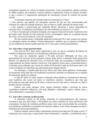 conseqüente aumento no volume de líquido extracelular. Como conseqüência, aparece aumento 
no débito cardíaco, da resistência vascular sistêmica e hipertensão. Frente ao exposto, acredita-se 
que a renina e a angiotensina participam do mecanismo normal de controle da pressão 
14 
arterial. 
A nefropatia induzida pelo chumbo pode ser sintetizada em 3 fases: 
- a fase precoce, que aparece em exposições menores do que um ano, caracterizada pela 
formação de corpos de inclusão nucleares. Não se observa, ainda, alteração da função renal. 
- a fase seguinte é caracterizada por moderada fibrose intersticial e menor capacidade de 
excreção renal. As alterações morfológicas não são totalmente reversíveis (1 a 3 anos). 
- a 3ª fase é marcada pela nefropatia instalada, com isquema funcional levando à supressão total 
da função renal. Resulta de uma exposição severa e prolongada e pode ser, na grande maioria 
das vezes, irreversível (acima de 3 anos de exposição). 
De uma maneira geral, a nefropatia aguda provocada pelo Pb é mais comum em crianças 
e a nefropatia crônica em adultos. Estudos demonstram, também, que os sintomas semelhantes 
aos da síndrome de Fanconi podem persistir até 13 anos após a intoxicação plúmbica. 
5.6. Ação sobre o trato gastrintestinal 
Esta ação do Pb é, hoje, pouco significativa, uma vez que as condições de higiene do 
trabalho conseguiram diminuir as concentrações ambientais do metal. 
Nos casos de exposições agudas o Pb pode provocar inflamação da boca com 
aparecimento de necroses. Já em exposição crônica, pode ocorrer a chamada "linha gengival de 
Burton", um depósito de coloração cinza, em forma de linha, que acompanha a arcada dentária 
(especialmente nos dentes caninos e incisivos). Este depósito ocorre intra e extracelularmente e 
é formado, provavelmente, por cristais de sulfeto de Pb devido à ação do H2S bucal sobre o Pb 
(é mais freqüente em indivíduos que apresentam pouca higiene bucal). 
No estômago, o chumbo pode provocar úlcera com fortes dores gástricas e hemorragia. 
O mecanismo desta ação não está totalmente esclarecido, podendo ser diferente em se tratando 
de exposições agudas ou crônicas. 
A ação do metal no cólon, produz a chamada cólica plúmbica, extremamente dolorosa, 
cuja incidência não ocorre em todos os indivíduos expostos. Acredita-se que esta seja 
provocada por uma ação direta do Pb sobre o sistema nervoso que inerva o intestino ou sobre o 
próprio músculo intestinal. 
Fatores, tais como, doenças virais, regime alimentar, fadiga e presença de outros 
xenobióticos poderiam influenciar esta ação plúmbica, explicando a pouca relação entre a 
cólica abdominal e a exposição ao metal. 
5.7. Ação sobre o sistema cardiovascular 
A exposição crônica ao Pb produz alterações no eletrocardiograma dos expostos. 
Acredita-se que, por ação direta, o Pb produza um efeito constritor de vasos periféricos com 
conseqüente elevação da resistência periférica assim como uma vasoconstrição das coronárias, 
com problemas metabólicos secundários do músculo cardíaco. Estes efeitos desaparecem após o 
tratamento de intoxicação plúmbica. 
Embora bastante controvertida a hipertensão arterial provocada pelo Pb pode ocorrer. A 
explicação mais aceita para o aprecimento desta hipertensão é, também, a interferência com o 
 