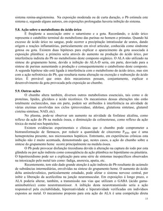 sistema renina-angiotensina. Na exposição moderada ou de curta duração, o Pb estimula este 
sistema e, segundo alguns autores, em exposições prolongadas haveria inibição do sistema. 
15 
5.8. Ação sobre o metabolismo do ácido úrico 
É freqüente a associação entre o saturnismo e a gota. Recordando, o ácido úrico 
representa o catabólito terminal do metabolismo das purinas no homem e primatas. Quando há 
excesso de ácido úrico no sangue, pode ocorrer a precipitação intratissular de uratos, dando 
origem a reações inflamatórias, particularmente em nível articular, conhecida como síndrome 
gotosa ou gota. Existem duas hipóteses para explicar o aparecimento da gota associada à 
exposição plúmbica: a primeira seria através do aumento na produção do ácido úrico, por 
interferência indireta do Pb no metabolismo deste composto orgânico. O ALA não utilizado na 
síntese do grupamento heme, devido a inibição do ALA-D seria, em parte, desviado para a 
síntese de purinas aumentando a produção e consequentemente o catabolismo deste composto. 
A segunda hipótese não está ligada à interferência com o metabolismo do ácido úrico, mas sim 
com a ação nefrotóxica do Pb, que resultaria numa alteração na excreção e reabsorção do ácido 
úrico. É provável que estes dois mecanismos possam, conjuntamente, explicar o 
desenvolvimento da gota provocada pela exposição ao chumbo. 
5.9. Outras ações 
O chumbo altera também, diversos outros metabolismos essenciais, tais como o de 
proteínas, lípides, glicídeos e ácido nicotínico. Os mecanismos dessas alterações não estão 
totalmente esclarecidos, mas em parte, podem ser atribuídos à interferência na atividade de 
várias enzimas envolvidas nos ciclos (piruvoxidase, aldolase, glutationa sintetase, glutamil 
cisteína sintetase, NAD, etc). 
No plasma, pode-se observar um aumento na atividade da fosfatase alcalina, como 
reflexo da ação do Pb na medula óssea, e diminuição da colinesterase, como reflexo da ação 
tóxica do metal nos hepatócitos. 
Existem evidências experimentais e clínicas que o chumbo pode comprometer a 
biotransformação de fármacos, por reduzir a quantidade de citocromo P450, que é uma 
hemeproteína presente, nos microssomos hepáticos. Entretanto, em experiências crônicas esta 
inibição não é muito acentuada, demonstrando que, nestes casos, a ação do chumbo sobre a 
síntese do grupamento heme ocorre principalmente na medula óssea. 
O Pb pode provocar disfunção tireoidiana devido à alteração na captura do iodo por esta 
glândula ou por ação indireta como conseqüência da ação plúmbica no hipotálamo ou pituitária. 
O hipotireoidismo pode ser a explicação para uma série de sintomas inespecíficos observados 
na intoxicação pelo metal tais como: fadiga, anorexia, apatia, etc. 
Recentemente, tem sido dado grande atenção à ação indireta do Pb resultante do acúmulo 
de substâncias intermediárias, envolvidas na síntese do grupamento heme. O aumento do ácido 
delta aminolevulínico, particularmente estudado, pode afetar o sistema nervoso central, por 
inibir a liberação da acetilcolina na junção neuromuscular. Em exposições à longo prazo, o 
ALA poderia alterar, também, a transmissão nas vias que utilizam o GABA (ácido gama-aminobutírico) 
como neurotransmissor. A inibição desta neurotransmissão seria a ação 
responsável pela excitabilidade, hiperreatividade e hiperatividade verificadas em indivíduos 
expostos ao metal. O mecanismo proposto para esta ação do ALA é uma competição direta 
 
