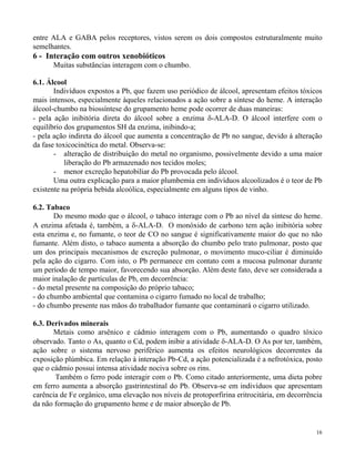 entre ALA e GABA pelos receptores, vistos serem os dois compostos estruturalmente muito 
semelhantes. 
6 - Interação com outros xenobióticos 
16 
Muitas substâncias interagem com o chumbo. 
6.1. Álcool 
Indivíduos expostos a Pb, que fazem uso periódico de álcool, apresentam efeitos tóxicos 
mais intensos, especialmente àqueles relacionados a ação sobre a síntese do heme. A interação 
álcool-chumbo na biossíntese do grupamento heme pode ocorrer de duas maneiras: 
- pela ação inibitória direta do álcool sobre a enzima -ALA-D. O álcool interfere com o 
equilíbrio dos grupamentos SH da enzima, inibindo-a; 
- pela ação indireta do álcool que aumenta a concentração de Pb no sangue, devido à alteração 
da fase toxicocinética do metal. Observa-se: 
- alteração de distribuição do metal no organismo, possivelmente devido a uma maior 
liberação do Pb armazenado nos tecidos moles; 
- menor excreção hepatobiliar do Pb provocada pelo álcool. 
Uma outra explicação para a maior plumbemia em indivíduos alcoolizados é o teor de Pb 
existente na própria bebida alcoólica, especialmente em alguns tipos de vinho. 
6.2. Tabaco 
Do mesmo modo que o álcool, o tabaco interage com o Pb ao nível da síntese do heme. 
A enzima afetada é, também, a -ALA-D. O monóxido de carbono tem ação inibitória sobre 
esta enzima e, no fumante, o teor de CO no sangue é significativamente maior do que no não 
fumante. Além disto, o tabaco aumenta a absorção do chumbo pelo trato pulmonar, posto que 
um dos principais mecanismos de excreção pulmonar, o movimento muco-ciliar é diminuído 
pela ação do cigarro. Com isto, o Pb permanece em contato com a mucosa pulmonar durante 
um período de tempo maior, favorecendo sua absorção. Além deste fato, deve ser considerada a 
maior inalação de partículas de Pb, em decorrência: 
- do metal presente na composição do próprio tabaco; 
- do chumbo ambiental que contamina o cigarro fumado no local de trabalho; 
- do chumbo presente nas mãos do trabalhador fumante que contaminará o cigarro utilizado. 
6.3. Derivados minerais 
Metais como arsênico e cádmio interagem com o Pb, aumentando o quadro tóxico 
observado. Tanto o As, quanto o Cd, podem inibir a atividade -ALA-D. O As por ter, também, 
ação sobre o sistema nervoso periférico aumenta os efeitos neurológicos decorrentes da 
exposição plúmbica. Em relação à interação Pb-Cd, a ação potencializada é a nefrotóxica, posto 
que o cádmio possui intensa atividade nociva sobre os rins. 
Também o ferro pode interagir com o Pb. Como citado anteriormente, uma dieta pobre 
em ferro aumenta a absorção gastrintestinal do Pb. Observa-se em indivíduos que apresentam 
carência de Fe orgânico, uma elevação nos níveis de protoporfirina eritrocitária, em decorrência 
da não formação do grupamento heme e de maior absorção de Pb. 
 