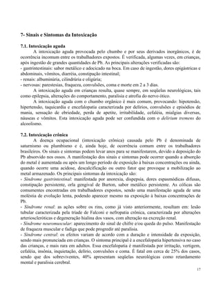 17 
7- Sinais e Sintomas da Intoxicação 
7.1. Intoxicação aguda 
A intoxicação aguda provocada pelo chumbo e por seus derivados inorgânicos, é de 
ocorrência incomum entre os trabalhadores expostos. É verificada, algumas vezes, em crianças, 
após ingestão de grandes quantidades de Pb. As principais alterações verificadas são: 
- gastrintestinais: sabor metálico e adocicado na boca. Em caso de ingestão, dores epigástricas e 
abdominais, vômitos, diarréia, constipação intestinal; 
- renais: albuminúria, cilindrúria e oligúria; 
- nervosas: parestesias, fraqueza, convulsões, coma e morte em 2 a 3 dias. 
A intoxicação aguda em crianças resulta, quase sempre, em seqüelas neurológicas, tais 
como epilepsia, alterações do comportamento, paralisia e atrofia do nervo ótico. 
A intoxicação aguda com o chumbo orgânico é mais comum, provocando: hipotensão, 
hipertensão, taquicardia e encefalopatia caracterizada por delírios, convulsões e episódios de 
mania, sensação de ebriedade, perda de apetite, irritabilidade, cefaléia, mialgias diversas, 
náuseas e vômitos. Esta intoxicação aguda pode ser confundida com o delirium tremens do 
alcoolismo. 
7.2. Intoxicação crônica 
A doença ocupacional (intoxicação crônica) causada pelo Pb é denominada de 
saturnismo ou plumbismo e é, ainda hoje, de ocorrência comum entre os trabalhadores 
brasileiros. Os sinais e sintomas podem levar anos para se manifestarem, devido a deposição do 
Pb absorvido nos ossos. A manifestação dos sinais e sintomas pode ocorrer quando a absorção 
do metal é aumentada ou após um longo período de exposição à baixas concentrações ou ainda, 
quando ocorre uma acidose, descalcificação ou outro fator que provoque a mobilização ao 
metal armazenado. Os principais sintomas da intoxicação são: 
- Síndrome gastrintestinal: manifestada por anorexia, dispepsia, dores espasmódicas difusas, 
constipação persistente, orla gengival de Burton, sabor metálico persistente. As cólicas são 
comumentes encontradas em trabalhadores expostos, sendo uma manifestação aguda de uma 
moléstia de evolução lenta, podendo aparecer mesmo na exposição à baixas concentrações de 
Pb. 
- Síndrome renal: as ações sobre os rins, como já visto anteriormente, resultam em: lesão 
tubular caracterizada pela tríade de Falconi e nefropatia crônica, caracterizada por alterações 
arterioscleróticas e degeneração hialina dos vasos, com alteração na excreção renal. 
- Síndrome neuromuscular: aparecimento do sinal de chifre e/ou queda do pulso. Manifestação 
de fraqueza muscular e fadiga que pode progredir até paralisia. 
- Síndrome central: os efeitos variam de acordo com a duração e intensidade da exposição, 
sendo mais pronunciada em crianças. O sintoma principal é a encefalopatia hipertensiva no caso 
das crianças, e mais rara em adultos. Essa encefalopatia é manifestada por irritação, vertigem, 
cefaléia, insônia, inquietação, delírio, convulsões e coma. É fatal em cerca de 25% dos casos, 
sendo que dos sobreviventes, 40% apresentam seqüelas neurológicas como retardamento 
mental e paralisia cerebral. 
 