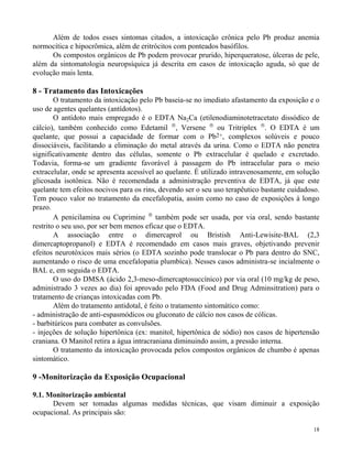 Além de todos esses sintomas citados, a intoxicação crônica pelo Pb produz anemia 
18 
normocítica e hipocrômica, além de eritrócitos com ponteados basófilos. 
Os compostos orgânicos de Pb podem provocar prurido, hiperqueratose, úlceras de pele, 
além da sintomatologia neuropsíquica já descrita em casos de intoxicação aguda, só que de 
evolução mais lenta. 
8 - Tratamento das Intoxicações 
O tratamento da intoxicação pelo Pb baseia-se no imediato afastamento da exposição e o 
uso de agentes quelantes (antídotos). 
O antídoto mais empregado é o EDTA Na2Ca (etilenodiaminotetracetato dissódico de 
cálcio), também conhecido como Edetamil , Versene  ou Tritriplex . O EDTA é um 
quelante, que possui a capacidade de formar com o Pb2+, complexos solúveis e pouco 
dissociáveis, facilitando a eliminação do metal através da urina. Como o EDTA não penetra 
significativamente dentro das células, somente o Pb extracelular é quelado e excretado. 
Todavia, forma-se um gradiente favorável à passagem do Pb intracelular para o meio 
extracelular, onde se apresenta acessível ao quelante. É utilizado intravenosamente, em solução 
glicosada isotônica. Não é recomendada a administração preventiva de EDTA, já que este 
quelante tem efeitos nocivos para os rins, devendo ser o seu uso terapêutico bastante cuidadoso. 
Tem pouco valor no tratamento da encefalopatia, assim como no caso de exposições à longo 
prazo. 
A penicilamina ou Cuprimine  também pode ser usada, por via oral, sendo bastante 
restrito o seu uso, por ser bem menos eficaz que o EDTA. 
A associação entre o dimercaprol ou Bristish Anti-Lewisite-BAL (2,3 
dimercaptopropanol) e EDTA é recomendado em casos mais graves, objetivando prevenir 
efeitos neurotóxicos mais sérios (o EDTA sozinho pode translocar o Pb para dentro do SNC, 
aumentando o risco de uma encefalopatia plumbíca). Nesses casos administra-se incialmente o 
BAL e, em seguida o EDTA. 
O uso do DMSA (ácido 2,3-meso-dimercaptosuccínico) por via oral (10 mg/kg de peso, 
administrado 3 vezes ao dia) foi aprovado pelo FDA (Food and Drug Adminsitration) para o 
tratamento de crianças intoxicadas com Pb. 
Além do tratamento antidotal, é feito o tratamento sintomático como: 
- administração de anti-espasmódicos ou gluconato de cálcio nos casos de cólicas. 
- barbitúricos para combater as convulsões. 
- injeções de solução hipertônica (ex: manitol, hipertônica de sódio) nos casos de hipertensão 
craniana. O Manitol retira a água intracraniana diminuindo assim, a pressão interna. 
O tratamento da intoxicação provocada pelos compostos orgânicos de chumbo é apenas 
sintomático. 
9 -Monitorização da Exposição Ocupacional 
9.1. Monitorização ambiental 
Devem ser tomadas algumas medidas técnicas, que visam diminuir a exposição 
ocupacional. As principais são: 
 