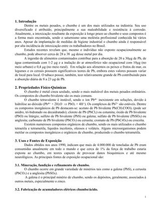 1 
1. Introdução 
Dentre os metais pesados, o chumbo é um dos mais utilizados na indústria. Seu uso 
diversificado é atribuído, principalmente a sua maleabilidade e resistência à corrosão. 
Atualmente, a intoxicação resultante da exposição à longo prazo ao chumbo e seus compostos é 
a forma mais encontrada, sendo o saturnismo uma moléstia profissional conhecida há vários 
anos. Apesar da implantação de medidas de higiene industrial o chumbo ainda é responsável 
por alta incidência de intoxicação entre os trabalhadores no Brasil. 
Estudos recentes revelam que, mesmo o indivíduo não exposto ocupacionalmente ao 
chumbo, pode absorver cerca de 28 a 38 g desse metal por dia. 
A ingestão de alimentos contaminados contribue para a absorção de 20 a 30g de Pb, de 
água contaminada com 1-2 g e a inalação do ar atmosférico não ocupacional com 10g (no 
meio urbano) e 0,4 g (no meio rural). Em relação aos alimentos os peixes e frutos do mar, os 
legumes e os cereais possuem significativos teores de Pb, embora estes valores possam variar 
de local para local. O tabaco possui, também, teor relativamente grande de Pb contribuindo para 
a absorção diária de 8 a 23 g de Pb. 
2. Propriedades Físico-Químicas 
O chumbo é metal cinza azulado, sendo o mais maleável dos metais pesados ordinários. 
Os compostos do chumbo bivalente são os mais comuns. 
O chumbo tetravalente é instável, sendo o íon Pb4+ inexistente em soluções, devido à 
hidrólise ao dióxido (Pb4+ + 2H2O  PbO2 + 4H+). Os complexos de Pb2+ são estáveis. Dentre 
os compostos inorgânicos de Pb destacam-se: acetato de Pb bivalente Pb(CH3COO)2 (pode ser 
anidro, tri-hidratado ou decaidratado); cloreto de Pb (PbCl2) ou cotumita; óxido de Pb bivalente 
(PbO) ou litárgio; sulfeto de Pb bivalente (PbS) ou galena; sulfato de Pb bivalente (PbSO4) ou 
anglesita; carbonato de Pb bivalente (PbCO3) ou cerusita; cromato de Pb (PbCrO4) ou crocoíta. 
Existem numerosos compostos orgânicos de chumbo, sendo os mais utilizados o chumbo 
tetraetila e tetrametila, líquidos incolores, oleosos e voláteis. Alguns microorganismos podem 
metilar os compostos inorgânicos e orgânicos de chumbo, produzindo o chumbo tetrametila. 
3. Usos e Fontes de Exposição 
Dados obtidos nos anos 1990, indicam que mais de 4.000.000 de toneladas de Pb eram 
consumidas anualmente em todo o mundo e que cerca de 1% da força de trabalho estaria 
exposta ao chumbo, em teores capazes de provocar danos bioquímicos e até mesmo 
neurológicos. As principais fontes de exposição ocupacional são: 
3.1. Mineração, fundição e refinamento de chumbo. 
O chumbo ocorre em grande variedade de minérios tais como a galena (PbS), a cerusita 
(PbCO3) e a anglesita (PbSO4). 
A galena é o principal minério de chumbo, sendo os depósitos, geralmente, associados à 
outros metais, especialmente o zinco. 
3.2. Fabricação de acumuladores elétricos chumbo/ácido. 
 