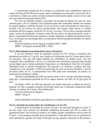A concentração urinária da ALA começa a se relacionar com a plumbemia a partir de 
valores de 40 g de Pb/100 ml de sangue. Após o afastamento da exposição, os níveis de ALA-u 
diminuem e voltam aos valores normais de maneira relativamente rápida. Assim o ALA-u não 
serve para detectar exposição antiga ao Pb. 
Em caso de exposição recente é necessário um período de latência de cerca de duas 
semanas para o ALA-u aumentar. Esse parâmetro pode estar aumentado também nas anemias 
de origem hepática e porfirias diversas. O uso da ALA-u como biomarcador de efeito para o 
chumbo, está em desuso nos países desenvolvidos. Isto porque nestes países, os limites 
permitidos de Pb no sangue variam de 10 a 25 g % ou seja, o ALA-u não se encontra alterado 
nestes valores de plumbemia. Continua sendo útil nos países em desenvolvimento, como o 
Brasil. A legislação brasileira não especifica o horário ideal para a colheita da amostra de urina, 
mas, via de regra esta amostragem deve ser realizada ao final da jornada de trabalho. Os valores 
permitidos são: 
20 
Valor de referência: até 4,5 mg/g de creatinina (NR-7, 1994) 
IBMP = 10 mg/g de creatinina (NR-7, 1994) 
9.2.2.3. Determinação da protoporfirina zinco eritrocitária 
É um dos primeiros sinais da exposição excessiva ao Pb. Começa a aumentar com 
plumbemia em torno de 17 g g%, mas só pode ser evidenciada cerca de 2 meses após o início 
da exposição, visto que está sendo formada nos eritroblastos da medula óssea. Tem boa 
correlação com a plumbemia e ALA-u e é a alteração mais persistente, permanecendo elevada 
mesmo depois que os demais parâmetros bioquímicos se normalizaram. Este fato é de grande 
importância para os estudos retrospectivos da exposição. As mulheres e crianças são mais 
susceptíveis à essa alteração. A PPZ está aumentada em casos de anemia ferropriva e mesmo 
em dietas pobre em Fe. A protoporfirina livre (PP) pode estar aumentada, no entanto, na 
intoxicação por benzeno e cobalto. 
Apesar da sensibilidade da ZnPP, nos países como os EUA, ela não está sendo utilizada, 
posto que a concentração permitida de Pb no sangue diminui, em 1993, de 25 g% para 10 
g%. 
No Brasil, a NR-7 de 1994 não especifica um horário ideal para a colheita da amostra, 
podendo ser feita a qualquer momento da jornada, desde que a exposição ocupacional tenha 
iniciado, no mínimo, há 2 meses. São estabelecidos: 
Valor de referência: até 40g% e 
IBMP= 100 g %. 
Outros indicadores biológicos que poderiam ser, também, determinados são: 
9.2.2.4. Atividade da enzima delta ALA-desidratase (  ALA-D) 
A determinação da atividade da enzima ALA-D é um marcador biológico de efeito. É 
um dos testes mais sensíveis da disfunção metabólica provocada pelo Pb na síntese do 
grupamento heme. Esta enzima já começa a ser inibida, quando a plumbemia está em torno de 
10 g%. A desvantagem principal desse biomarcador é o fato dele deixar de se correlacionar 
com a plumbemia, quando esta atinge 30-40 g% ou seja, quando a exposição ao Pb começa a 
 