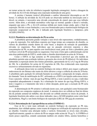 ser tornar acima do valor de referência (segundo legislação estrangeira). Assim a dosagem da 
atividade da ALA-D não distingue uma exposição moderada de uma grave. 
A enzima é bastante instável dificultando a análise laboratorial (decompõe-se em 24 
horas). A inibição da atividade da ALA-D pode ser observada também na intoxicação com o 
álcool, no entanto, é necessária uma elevada concentração de etanol, para que essa inibição 
ocorra. Além disto, a atividade enzimática volta logo ao normal, quando o álcool é retirado, 
enquanto que para o Pb, a ALA-D continua inibida por muito tempo ainda, após o final da 
exposição. Devido a essas limitações, o uso esse biomarcador para a monitorização biológica da 
exposição ocupacional ao Pb, não é indicado pela legislação brasileira e, tampouco, pela 
ACGIH (1994/95). 
21 
9.2.2.5. Plumbúria ou determinação do Pb na urina 
A plumbúria apresenta grande variação e seus níveis não representam, verdadeiramente, 
o grau de exposição. Em indivíduos expostos por longo tempo aos compostos de chumbo, os 
valores de plumbúria estarão dentro do valor basal, a despeito da retenção de quantidades 
elevadas no organismo. Para indivíduos que no passado estiverem expostos a altas 
concentrações de Pb, ou para aqueles com insuficiência renal, pode ser feito a plumbúria, para 
verificar o nível de Pb armazenado no organismo. Este teste é feito após a administração oral de 
uma dose padronizada de EDTA, sendo então o chumbo determinado na urina de 24 horas. 
Como o EDTA se liga somente ao Pb extracelular é provável que esta medida da 
plumbúria permita uma avaliação indireta e grosseira dos níveis de Pb difusível. Os indivíduos 
submetidos à exposição dentro dos limites permitidos, apresentarão de 0,2 a 0,3 mg de Pb/urina 
de 24h. Se a plumbúria for acima de 0,5 mg/urina de 24h, fica evidenciado uma exposição 
excessiva e armazenamento elevado no organismo. 
A utilização desse teste no controle biológico de rotina é difícil, pois requer a aplicação 
endovenosa de um fármaco não isento de efeito adverso e exige a colheita de urina de 24 horas. 
A plumbúria após quelação foi utilizada bastante na avaliação e proposição de terapia, através 
do chamado "teste de mobilização do Pb", utilizando-se o EDTA em injeção endovenosa única. 
Caso o paciente elimine mais do que 6g Pb/mg EDTA, o teste é positivo ou seja, o indivíduo 
responderá adequadamente à terapia. Se a eliminação for menor do que 6g Pb/mg EDTA, o 
teste é negativo e o tratamento não teria o efeito desejado, posto que a excreção do Pb seria 
insuficiente. 
A determinação do Pb urinário é utilizada (neste caso, sem quelação) como biomarcador 
de exposição aos compostos orgânicos do metal. A amostra deve ser colhida ao final do último 
dia da jornada semanal de trabalho, não devendo ser colhida amostra no início da jornada. A 
legislação brasileira não adota o uso desse indicador, mas a ACGIH propõem como valor basal 
de plumbúria, 50μg% e um limite biológico de exposição (LBE) de 100 g/g de creatinina. 
9.2.2.6. Determinação da Coproporfirina na urina (COPRO-U) 
Esse já foi o teste mais utilizado no controle biológico da exposição ao Pb mas, 
atualmente, tem validade apenas, como exame de triagem na verificação de exposição excessiva 
ao chumbo. Constitui uma alteração tardia e variável, fornecendo os níveis mais elevados, 
significativamente, quando os valores de Pb no sangue estão acima de 70 g %. A COPRO-u é 
muito pouco específica, estando aumentada também em estados febris, anemia hemolítica e 
 