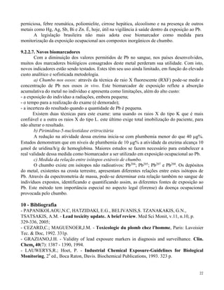 perniciosa, febre reumática, poliomielite, cirrose hepática, alcoolismo e na presença de outros 
metais como Hg, Ag, Sb, Bi e Zn. É, hoje, útil na vigilância à saúde dentro da exposição ao Pb. 
A legislação brasileira não mais adota esse biomarcador como medida para 
22 
monitorização da exposição ocupacional aos compostos inorgânicos de chumbo. 
9.2.2.7. Novos biomarcadores 
Com a diminuição dos valores permitidos de Pb no sangue, nos países desenvolvidos, 
muitos dos marcadores biológicos consagrados deste metal perderam sua utilidade. Com isto, 
novos indicadores estão sendo testados. Estes têm seu uso ainda limitado, em função do elevado 
custo analítico e sofisticada metodologia. 
a) Chumbo nos ossos: através da técnica de raio X fluorescente (RXF) pode-se medir a 
concentração de Pb nos ossos in vivo. Este biomarcador de exposição reflete a absorção 
acumulativa do metal no indivíduo e apresenta como limitações, além do alto custo: 
- a exposição do indivíduo a radiações, embora pequena; 
- o tempo para a realização do exame (é demorado); 
- a incerteza do resultado quando a quantidade de Pb é pequena. 
Existem duas técnicas para este exame: uma usando os raios X do tipo K que é mais 
confiável e a outra os raios X do tipo L. este último exige total imobilização do paciente, para 
não alterar o resultado. 
b) Pirimidina-5-nucleotidase eritrocitária 
A redução na atividade dessa enzima inicia-se com plumbemia menor do que 40 g%. 
Estudos demonstram que em níveis de plumbemia de 10 g% a atividade da enzima alcança 10 
mol de uridina/h/g de hemoglobina. Maiores estudos se fazem necessário para estabelecer a 
real validade dessa medida como biomarcador a ser utilizado em exposição ocupacional ao Pb. 
c) Medida da relação entre isótopos estáveis de chumbo. 
O chumbo existe em isótopos não radioativos: Pb204; Pb205; Pb207 e Pb208. Os depósitos 
do metal, existentes na crosta terrestre, apresentam diferentes relações entre estes isótopos de 
Pb. Através da espectrometria de massa, pode-se determinar esta relação também no sangue de 
indivíduos expostos, identificando e quantificando assim, as diferentes fontes de exposição ao 
Pb. Este método tem importância especial no aspecto legal (forense) da doença ocupacional 
provocada pelo chumbo. 
10 - Bibliografia 
- PAPANIKOLAOU,N.C, HATZIDAKI, E.G., BELIVANIS,S. TZANAKAKIS, G.N., 
TSATSAKIS, A.M. - Lead toxicity update. A brief review. Med Sci Monit, v.11, n.10, p. 
329-336, 2005; 
- CEZARD,C.; MAGUENOER,J.M. - Toxicologie du plomb chez l'homme, Paris: Lavoisier 
Tec. & Doc, 1992. 331p. 
- GRAZIANO,J.H. - Validity of lead exposure markers in diagnosis and surveilhance. Clin. 
Chem, 40(7): 1387 - 1390, 1994. 
- LAUWERYS,R.; Hoet, P. - Industrial Chemical Exposure-Guidelines for Biological 
Monitoring, 2a ed., Boca Raton, Davis. Biochemical Publications, 1993. 323 p. 
 