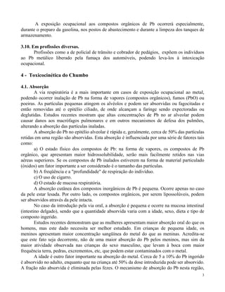 A exposição ocupacional aos compostos orgânicos de Pb ocorrerá especialmente, 
durante o preparo da gasolina, nos postos de abastecimento e durante a limpeza dos tanques de 
armazenamento. 
3 
3.10. Em profissões diversas. 
Profissões como a de policial de trânsito e cobrador de pedágios, expõem os indivíduos 
ao Pb metálico liberado pela fumaça dos automóveis, podendo leva-los à intoxicação 
ocupacional. 
4 - Toxicocinética do Chumbo 
4.1. Absorção 
A via respiratória é a mais importante em casos de exposição ocupacional ao metal, 
podendo ocorrer inalação de Pb na forma de vapores (compostos orgânicos), fumos (PbO) ou 
poeiras. As partículas pequenas atingem os alvéolos e podem ser absorvidas ou fagocitadas e 
então removidas até o epitélio ciliado, de onde alcançam a faringe sendo expectoradas ou 
deglutidas. Estudos recentes mostram que altas concentrações de Pb no ar alveolar podem 
causar danos aos macrófagos pulmonares e em outros mecanismos de defesa dos pulmões, 
alterando a absorção das partículas inaladas. 
A absorção do Pb no epitélio alveolar é rápida e, geralmente, cerca de 50% das partículas 
retidas em uma região são absorvidas. Esta absorção é influenciada por uma série de fatores tais 
como: 
a) O estado físico dos compostos de Pb: na forma de vapores, os compostos de Pb 
orgânico, que apresentam maior hidrossolubilidade, serão mais facilmente retidos nas vias 
aéreas superiores. Se os compostos de Pb inalados estiverem na forma de material particulado 
(óxidos) um fator importante a ser considerado é o tamanho das partículas. 
b) A freqüência e a "profundidade" de respiração do indivíduo. 
c) O uso de cigarro. 
d) O estado de mucosa respiratória. 
A absorção cutânea dos compostos inorgânicos de Pb é pequena. Ocorre apenas no caso 
da pele estar lesada. Por outro lado, os compostos orgânicos, por serem lipossolúveis, podem 
ser absorvidos através da pele intacta. 
No caso da introdução pela via oral, a absorção é pequena e ocorre na mucosa intestinal 
(intestino delgado), sendo que a quantidade absorvida varia com a idade, sexo, dieta e tipo de 
composto ingerido. 
Estudos recentes demonstram que as mulheres apresentam maior absorção oral do que os 
homens, mas este dado necessita ser melhor estudado. Em crianças de pequena idade, os 
meninos apresentam maior concentração sangüínea do metal do que as meninas. Acredita-se 
que este fato seja decorrente, não de uma maior absorção do Pb pelos meninos, mas sim da 
maior atividade observada nas crianças do sexo masculino, que levam à boca com maior 
frequência terra, pedras, excrementos, etc, que podem estar contaminados com o metal. 
A idade é outro fator importante na absorção do metal. Cerca de 5 a 10% do Pb ingerido 
é absorvido no adulto, enquanto que na criança até 50% da dose introduzida pode ser absorvido. 
A fração não absorvida é eliminada pelas fezes. O mecanismo de absorção do Pb nesta região, 
 