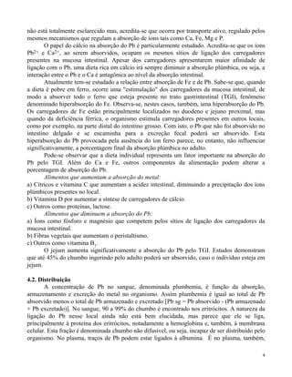 não está totalmente esclarecido mas, acredita-se que ocorra por transporte ativo, regulado pelos 
mesmos mecanismos que regulam a absorção de íons tais como Ca, Fe, Mg e P. 
O papel do cálcio na absorção do Pb é particularmente estudado. Acredita-se que os íons 
Pb2+ e Ca2+, ao serem absorvidos, ocupam os mesmos sítios de ligação dos carregadores 
presentes na mucosa intestinal. Apesar dos carregadores apresentarem maior afinidade de 
ligação com o Pb, uma dieta rica em cálcio irá sempre diminuir a absorção plúmbica, ou seja, a 
interação entre o Pb e o Ca é antagônica ao nível da absorção intestinal. 
Atualmente tem-se estudado a relação entre absorção de Fe e de Pb. Sabe-se que, quando 
a dieta é pobre em ferro, ocorre uma "estimulação" dos carregadores da mucosa intestinal, de 
modo a absorver todo o ferro que esteja presente no trato gastrintestinal (TGI), fenômeno 
denominado hiperabsorção do Fe. Observa-se, nestes casos, também, uma hiperabsorção do Pb. 
Os carregadores de Fe estão principalmente localizados no duodeno e jejuno proximal, mas 
quando da deficiência férrica, o organismo estimula carregadores presentes em outros locais, 
como por exemplo, na parte distal do intestino grosso. Com isto, o Pb que não foi absorvido no 
intestino delgado e se encaminha para a excreção fecal poderá ser absorvido. Esta 
hiperabsorção do Pb provocada pela ausência do íon ferro parece, no entanto, não influenciar 
significativamente, a porcentagem final da absorção plúmbica no adulto. 
Pode-se observar que a dieta individual representa um fator importante na absorção do 
Pb pelo TGI. Além do Ca e Fe, outros componentes da alimentação podem alterar a 
porcentagem de absorção do Pb. 
4 
Alimentos que aumentam a absorção do metal: 
a) Cítricos e vitamina C que aumentam a acidez intestinal, diminuindo a precipitação dos íons 
plúmbicos presentes no local. 
b) Vitamina D por aumentar a síntese de carregadores de cálcio. 
c) Outros como proteínas, lactose. 
Alimentos que diminuem a absorção do Pb: 
a) Íons como fósforo e magnésio que competem pelos sítios de ligação dos carregadores da 
mucosa intestinal. 
b) Fibras vegetais que aumentam o peristaltismo. 
c) Outros como vitamina B1. 
O jejum aumenta significativamente a absorção do Pb pelo TGI. Estudos demonstram 
que até 45% do chumbo ingerindo pelo adulto poderá ser absorvido, caso o indivíduo esteja em 
jejum. 
4.2. Distribuição 
A concentração de Pb no sangue, denominada plumbemia, é função da absorção, 
armazenamento e excreção do metal no organismo. Assim plumbemia é igual ao total de Pb 
absorvido menos o total de Pb armazenado e excretado [Pb sg = Pb absorvido - (Pb armazenado 
+ Pb excretado)]. No sangue, 90 a 99% do chumbo é encontrado nos eritrócitos. A natureza da 
ligação do Pb nesse local ainda não está bem elucidada, mas parece que ele se liga, 
principalmente à proteína dos eritrócitos, notadamente a hemoglobina e, também, à membrana 
celular. Esta fração é denominada chumbo não difusível, ou seja, incapaz de ser distribuído pelo 
organismo. No plasma, traços de Pb podem estar ligados à albumina. É no plasma, também, 
 