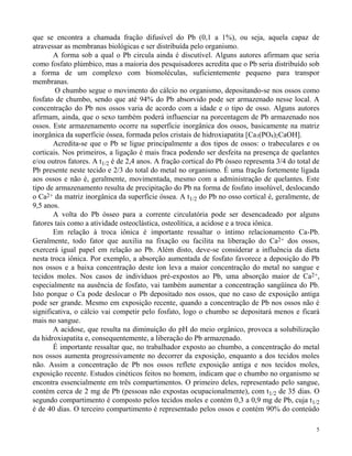 que se encontra a chamada fração difusível do Pb (0,1 a 1%), ou seja, aquela capaz de 
atravessar as membranas biológicas e ser distribuída pelo organismo. 
A forma sob a qual o Pb circula ainda é discutível. Alguns autores afirmam que seria 
como fosfato plúmbico, mas a maioria dos pesquisadores acredita que o Pb seria distribuído sob 
a forma de um complexo com biomoléculas, suficientemente pequeno para transpor 
membranas. 
O chumbo segue o movimento do cálcio no organismo, depositando-se nos ossos como 
fosfato de chumbo, sendo que até 94% do Pb absorvido pode ser armazenado nesse local. A 
concentração do Pb nos ossos varia de acordo com a idade e o tipo de osso. Alguns autores 
afirmam, ainda, que o sexo também poderá influenciar na porcentagem de Pb armazenado nos 
ossos. Este armazenamento ocorre na superfície inorgânica dos ossos, basicamente na matriz 
inorgânica da superfície óssea, formada pelos cristais de hidroxiapatita [Ca3(PO4)2CaOH]. 
Acredita-se que o Pb se ligue principalmente a dos tipos de ossos: o trabeculares e os 
corticais. Nos primeiros, a ligação é mais fraca podendo ser desfeita na presença de quelantes 
e/ou outros fatores. A t1/2 é de 2,4 anos. A fração cortical do Pb ósseo representa 3/4 do total de 
Pb presente neste tecido e 2/3 do total do metal no organismo. É uma fração fortemente ligada 
aos ossos e não é, geralmente, movimentada, mesmo com a administração de quelantes. Este 
tipo de armazenamento resulta de precipitação do Pb na forma de fosfato insolúvel, deslocando 
o Ca2+ da matriz inorgânica da superfície óssea. A t1/2 do Pb no osso cortical é, geralmente, de 
9,5 anos. 
A volta do Pb ósseo para a corrente circulatória pode ser desencadeado por alguns 
5 
fatores tais como a atividade osteoclástica, osteolítica, a acidose e a troca iônica. 
Em relação à troca iônica é importante ressaltar o íntimo relacionamento Ca-Pb. 
Geralmente, todo fator que auxilia na fixação ou facilita na liberação do Ca2+ dos ossos, 
exercerá igual papel em relação ao Pb. Além disto, deve-se considerar a influência da dieta 
nesta troca iônica. Por exemplo, a absorção aumentada de fosfato favorece a deposição do Pb 
nos ossos e a baixa concentração deste íon leva a maior concentração do metal no sangue e 
tecidos moles. Nos casos de indivíduos pré-expostos ao Pb, uma absorção maior de Ca2+, 
especialmente na ausência de fosfato, vai também aumentar a concentração sangüínea do Pb. 
Isto porque o Ca pode deslocar o Pb depositado nos ossos, que no caso de exposição antiga 
pode ser grande. Mesmo em exposição recente, quando a concentração de Pb nos ossos não é 
significativa, o cálcio vai competir pelo fosfato, logo o chumbo se depositará menos e ficará 
mais no sangue. 
A acidose, que resulta na diminuição do pH do meio orgânico, provoca a solubilização 
da hidroxiapatita e, consequentemente, a liberação do Pb armazenado. 
É importante ressaltar que, no trabalhador exposto ao chumbo, a concentração do metal 
nos ossos aumenta progressivamente no decorrer da exposição, enquanto a dos tecidos moles 
não. Assim a concentração de Pb nos ossos reflete exposição antiga e nos tecidos moles, 
exposição recente. Estudos cinéticos feitos no homem, indicam que o chumbo no organismo se 
encontra essencialmente em três compartimentos. O primeiro deles, representado pelo sangue, 
contém cerca de 2 mg de Pb (pessoas não expostas ocupacionalmente), com t1/2 de 35 dias. O 
segundo compartimento é composto pelos tecidos moles e contém 0,3 a 0,9 mg de Pb, cuja t1/2 
é de 40 dias. O terceiro compartimento é representado pelos ossos e contém 90% do conteúdo 
 