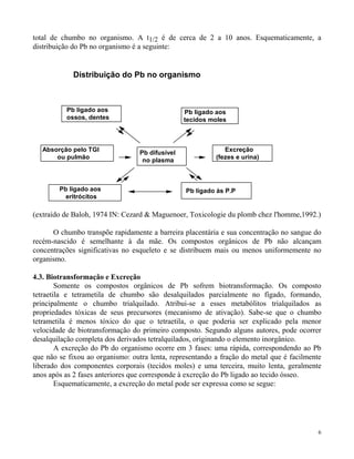 total de chumbo no organismo. A t1/2 é de cerca de 2 a 10 anos. Esquematicamente, a 
distribuição do Pb no organismo é a seguinte: 
6 
Distribuição do Pb no organismo 
Pb ligado aos 
tecidos moles 
Pb difusível 
no plasma 
Absorção pelo TGI 
ou pulmão 
Excreção 
(fezes e urina) 
Pb ligado às P.P 
Pb ligado aos 
ossos, dentes 
Pb ligado aos 
eritrócitos 
(extraído de Baloh, 1974 IN: Cezard & Maguenoer, Toxicologie du plomb chez l'homme,1992.) 
O chumbo transpõe rapidamente a barreira placentária e sua concentração no sangue do 
recém-nascido é semelhante à da mãe. Os compostos orgânicos de Pb não alcançam 
concentrações significativas no esqueleto e se distribuem mais ou menos uniformemente no 
organismo. 
4.3. Biotransformação e Excreção 
Somente os compostos orgânicos de Pb sofrem biotransformação. Os composto 
tetraetila e tetrametila de chumbo são desalquilados parcialmente no fígado, formando, 
principalmente o chumbo trialquilado. Atribui-se a esses metabólitos trialquilados as 
propriedades tóxicas de seus precursores (mecanismo de ativação). Sabe-se que o chumbo 
tetrametila é menos tóxico do que o tetraetila, o que poderia ser explicado pela menor 
velocidade de biotransformação do primeiro composto. Segundo alguns autores, pode ocorrer 
desalquilação completa dos derivados tetralquilados, originando o elemento inorgânico. 
A excreção do Pb do organismo ocorre em 3 fases: uma rápida, correspondendo ao Pb 
que não se fixou ao organismo: outra lenta, representando a fração do metal que é facilmente 
liberado dos componentes corporais (tecidos moles) e uma terceira, muito lenta, geralmente 
anos após as 2 fases anteriores que corresponde à excreção do Pb ligado ao tecido ósseo. 
Esquematicamente, a excreção do metal pode ser expressa como se segue: 
 