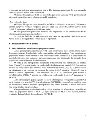 e) Agentes quelante que complexam-se com o Pb, formando compostos de peso molecular 
elevado e que não podem sofrer reabsorção. 
Os compostos orgânicos de Pb são excretados pela urina (cerca de 72%), geralmente sob 
8 
a forma de metabólitos, especialmente como Pb inorgânico. 
- Excreção pelas fezes 
O Pb que foi ingerido e não absorvido no TGI será eliminado pelas fezes. Pode ocorrer 
também a excreção fecal dos compostos que, após terem sido absorvidos, sofrem secreção biliar 
(16%). É o chamado ciclo entero-hepático do metal. 
O suco pancreático parece ser, também, uma importante via de eliminação do Pb no 
intestino e, consequentemente, nas fezes. 
A excreção fecal do Pb pode aumentar, nos casos de exposições crônicas ao metal. 
Nestes casos as excreções fecal e renal quase se eqüivalem. 
5 - Toxicodinâmica do Chumbo 
5.1. Interferência na biossíntese do grupamento heme 
Ainda que as propriedades tóxicas do Pb sejam conhecidas a muito tempo, apenas alguns 
de seus mecanismos de ação tóxica estão estabelecidos. A interferência do Pb na biossíntese do 
grupamento heme é bem estudada e sua conseqüência mais conhecida é o aparecimento de 
anemia hipocrômica nos indivíduos expostos, ocasionada pela diminuição da formação desse 
grupamento nos eritroblastos da medula óssea. 
O heme é uma ferroporfirina sintetizada principalmente nos eritroblastos da medula 
óssea (Figura 1). A reação inicial é a condensação da glicina com a succinil-CoA (proveniente 
do ciclo do ácido cítrico) para formar o ácido delta aminolevulínico (-ALA). A reação ocorre 
na mitocôndria e se processa na presença da enzima -ALA sintetase (-ALA-S), que é 
piridoxal fosfato dependente. Duas moléculas de ALA se condensam para formar o 
porfobilinogênio (PBG). A enzima envolvida nessa condensação é a -ALA desidratase (- 
ALA-D). 
Após várias reações que se seguem, vai haver a formação do coproporfirinogênio (CPG), 
que é oxidado pela ação da CPG descarboxilase ou COPRO-D à protoporfirina. A última etapa 
é a incorporação do ferro bivalente à protoporfirina para formar o HEME. A reação é catalisada 
pela heme sintetase ou ferroquelase. 
Comprovadamente o chumbo interfere com a atividade de três enzimas envolvidas na 
síntese do grupamento heme: a ALA-D, a heme sintetase e a ALA-S, mas existem, também, 
evidências da interferência do metal com a COPRO-D. 
 