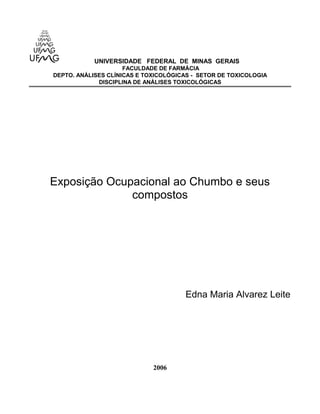UNIVERSIDADE FEDERAL DE MINAS GERAIS 
FACULDADE DE FARMÁCIA 
DEPTO. ANÁLISES CLÍNICAS E TOXICOLÓGICAS - SETOR DE TOXICOLOGIA 
DISCIPLINA DE ANÁLISES TOXICOLÓGICAS 
Exposição Ocupacional ao Chumbo e seus 
compostos 
Edna Maria Alvarez Leite 
2006 
 