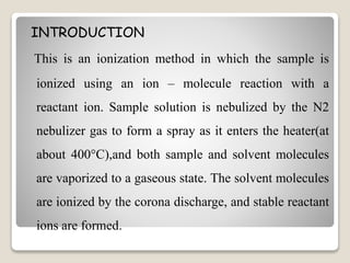 INTRODUCTION 
This is an ionization method in which the sample is 
ionized using an ion – molecule reaction with a 
reactant ion. Sample solution is nebulized by the N2 
nebulizer gas to form a spray as it enters the heater(at 
about 400°C),and both sample and solvent molecules 
are vaporized to a gaseous state. The solvent molecules 
are ionized by the corona discharge, and stable reactant 
ions are formed. 
 