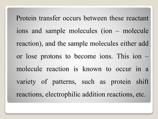Protein transfer occurs between these reactant 
ions and sample molecules (ion – molecule 
reaction), and the sample molecules either add 
or lose protons to become ions. This ion – 
molecule reaction is known to occur in a 
variety of patterns, such as protein shift 
reactions, electrophilic addition reactions, etc. 
 