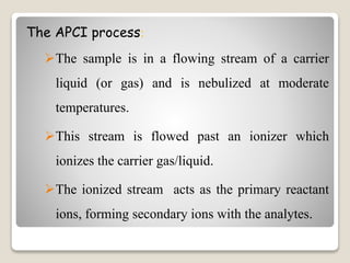 The APCI process: 
The sample is in a flowing stream of a carrier 
liquid (or gas) and is nebulized at moderate 
temperatures. 
This stream is flowed past an ionizer which 
ionizes the carrier gas/liquid. 
The ionized stream acts as the primary reactant 
ions, forming secondary ions with the analytes. 
 