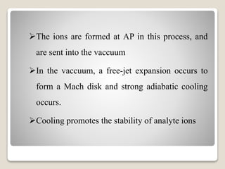 The ions are formed at AP in this process, and 
are sent into the vaccuum 
In the vaccuum, a free-jet expansion occurs to 
form a Mach disk and strong adiabatic cooling 
occurs. 
Cooling promotes the stability of analyte ions 
 