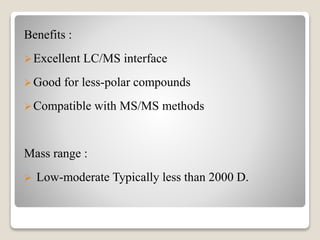 Benefits : 
Excellent LC/MS interface 
Good for less-polar compounds 
Compatible with MS/MS methods 
Mass range : 
 Low-moderate Typically less than 2000 D. 
 