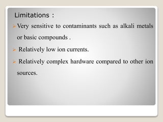 Limitations : 
Very sensitive to contaminants such as alkali metals 
or basic compounds . 
 Relatively low ion currents. 
 Relatively complex hardware compared to other ion 
sources. 
 