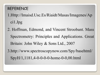 REFERENCE 
1.Http://Imaisd.Usc.Es/Riaidt/Masas/Imagenes/Ap 
ci1.Jpg 
2. Hoffman, Edmond, and Vincent Stroobant. Mass 
Spectrometry: Principles and Applications. Great 
Britain: JohnWiley & Sons Ltd., 2007 
3.http://www.spectroscopynow.com/Spy/basehtml/ 
SpyH/1,1181,4-0-0-0-0-home-0-0,00.html 
 