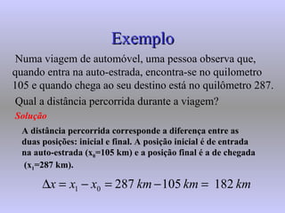 Exemplo Numa viagem de automóvel, uma pessoa observa que, quando entra na auto-estrada, encontra-se no quilometro 105 e quando chega ao seu destino está no quilômetro 287. Qual a distância percorrida durante a viagem? Solução A distância percorrida corresponde a diferença entre as duas posições: inicial e final. A posição inicial é de entrada na auto-estrada (x 0 =105 km) e a posição final é a de chegada  (x 1 =287 km). 